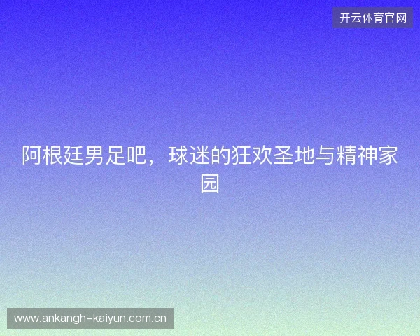 阿根廷男足吧，球迷的狂欢圣地与精神家园